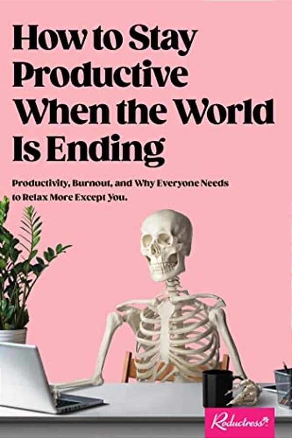 How To Stay Productive When The World Is Ending: Productivity, Burnout, And Why Everyone Needs To Relax More Except You-..