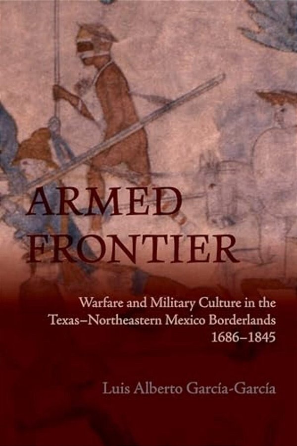 Armed Frontier: Warfare And Military Culture In The Texas-Northeastern Mexico Borderlands,1686-1845-..