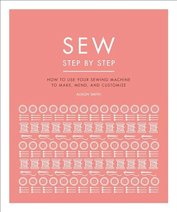 Sew Step By Step: How To Use Your Sewing Machine To Make, Mend, And Customize-..