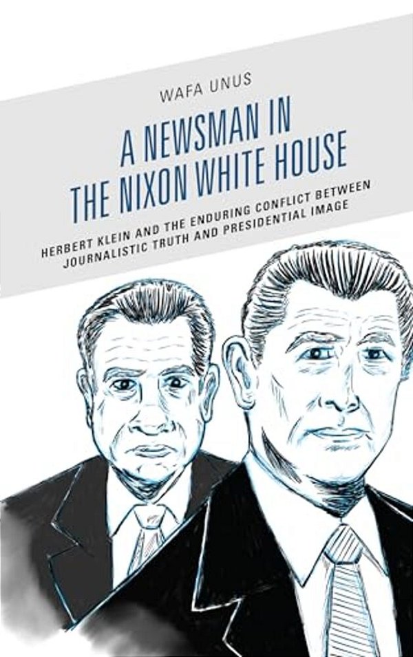Newsman In The Nixon White House: Herbert Klein And The Enduring Conflict Between Journalistic Truth And Presidential Image-..