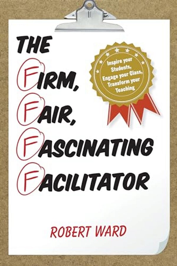 Firm, Fair, Fascinating Facilitator: Inspire Your Students, Engage Your Class, Transform Your Teaching-..