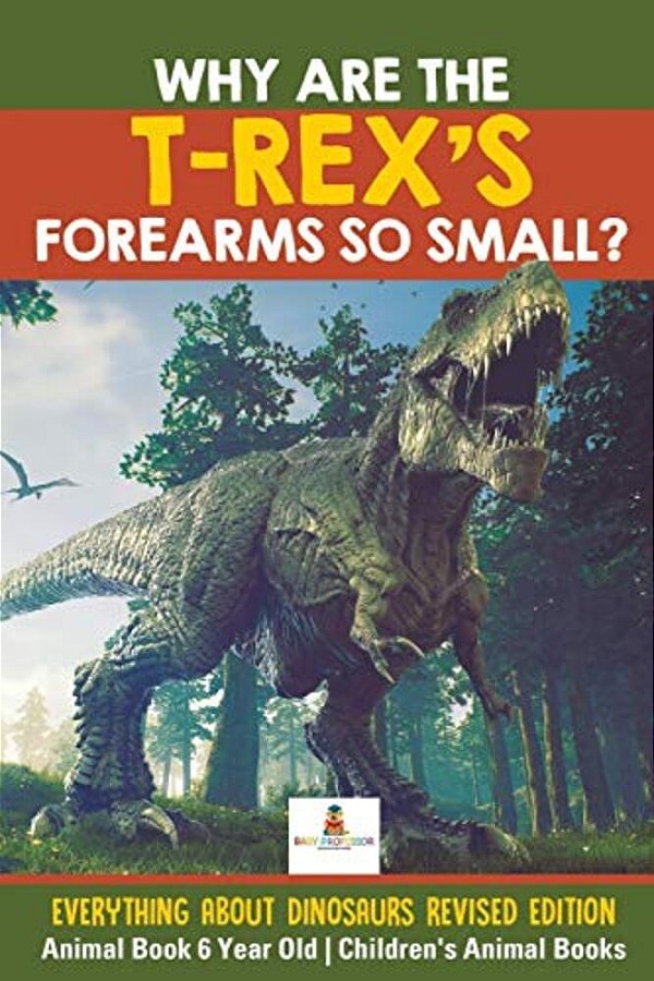 Why Are The T-Rex's Forearms So Small? Everything About Dinosaurs Revised Edition - Animal Book 6 Year Old Children's Animal Books-..