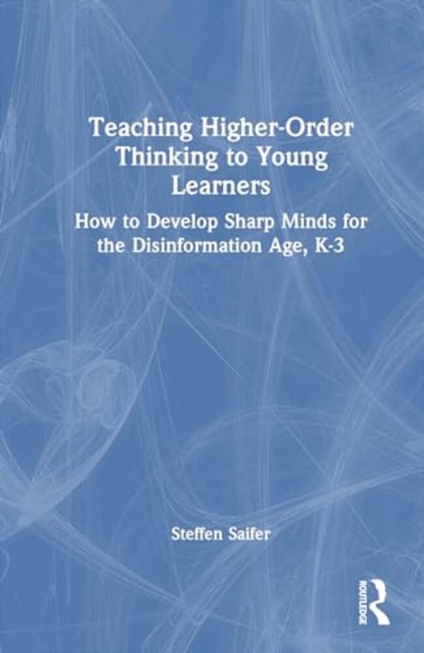 Teaching Higher-Order Thinking To Young Learners, K-3: How To Develop Sharp Minds For The Disinformation Age-..