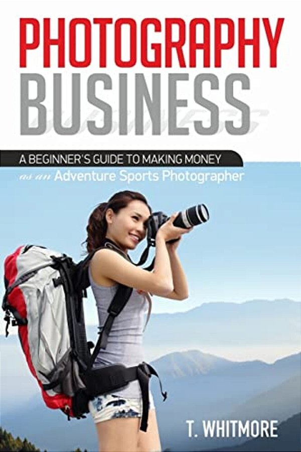 Photography Business: A Beginner's Guide To Making Money As An Adventure Sports Photographer-..