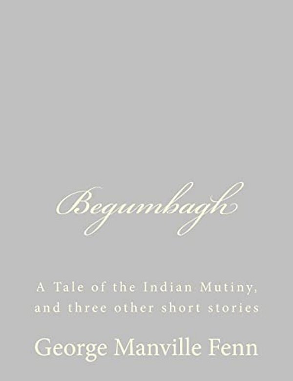 Begumbagh: A Tale Of The Indian Mutiny, And Three Other Short Stories-..