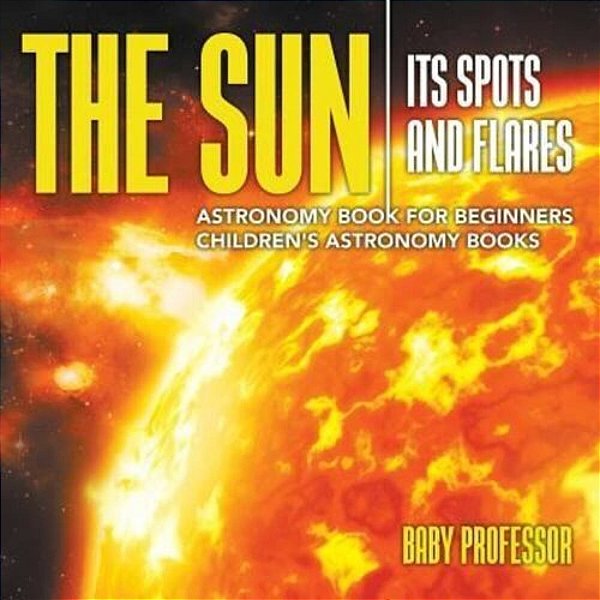 The Sun: Its Spots And Flares - Astronomy Book For Beginners Children's Astronomy Books-..