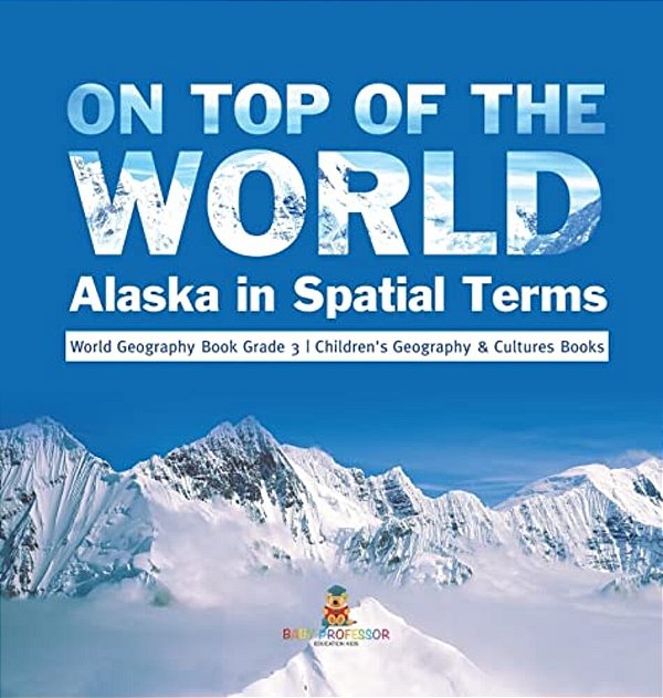 On Top Of The World: Alaska In Spatial Terms World Geography Book Grade 3 Children's Geography & Cultures Books-..