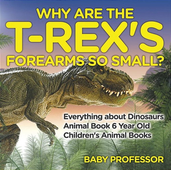 Why Are The T-Rex's Forearms So Small? Everything About Dinosaurs - Animal Book 6 Year Old Children's Animal Books-..
