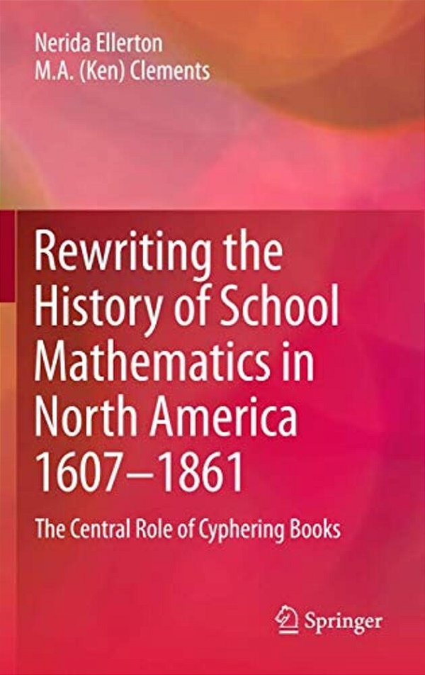 Rewriting The History Of School Mathematics In North America 1607-1861: The Central Role Of Cyphering Books-..