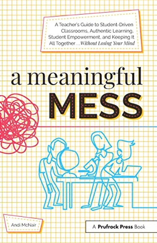A Meaningful Mess: A Teacher's Guide To Student-Driven Classrooms, Authentic Learning, Student Empowerment, And Keeping It All Together Without Losing-..