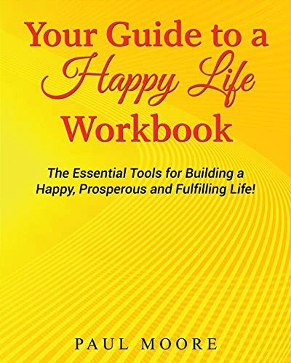 Your Guide To A Happy Life Workbook: The Essential Tools For Building A Happy, Prosperous And Fulfilling Life!-..
