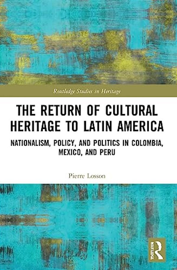 The Return Of Cultural Heritage To Latin America: Nationalism, Policy, And Politics In Colombia, Mexico, And Peru-..