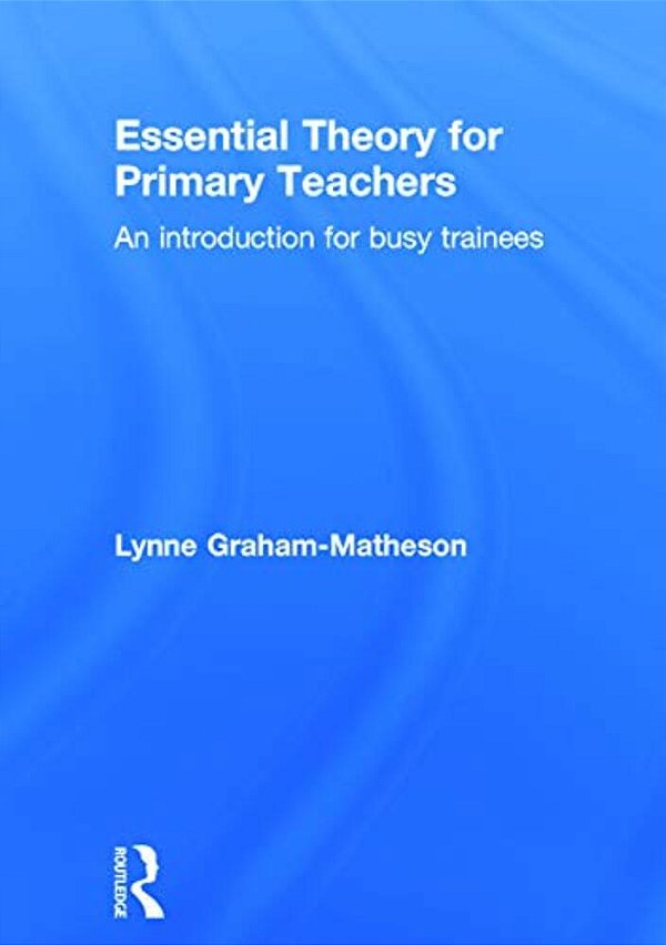 Essential Theory For Primary Teachers: An Introduction For Busy Trainees-..