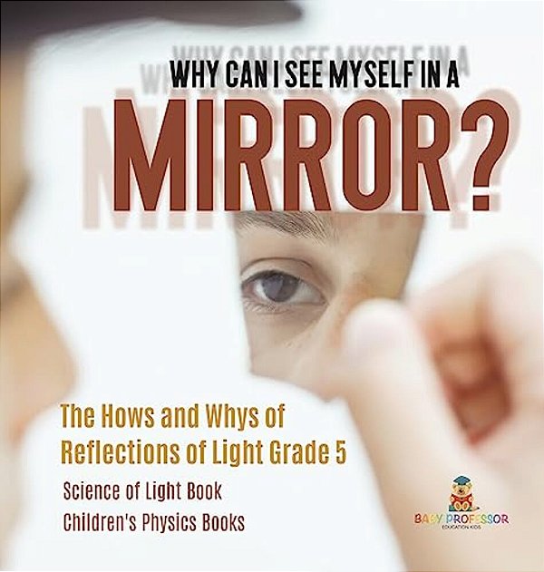 Why Can I See Myself In A Mirror?: The Hows And Whys Of Reflections Of Light Grade 5 Science Of Light Book Children's Physics Books-..