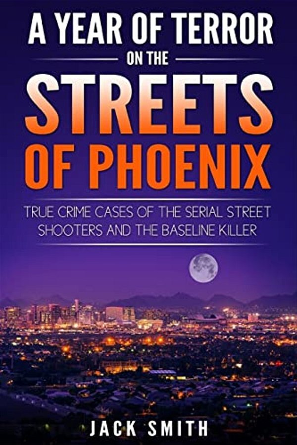 A Year Of Terror On The Streets Of Phoenix: True Crime Cases Of The Serial Killer Shooters And The Baseline Killer-..