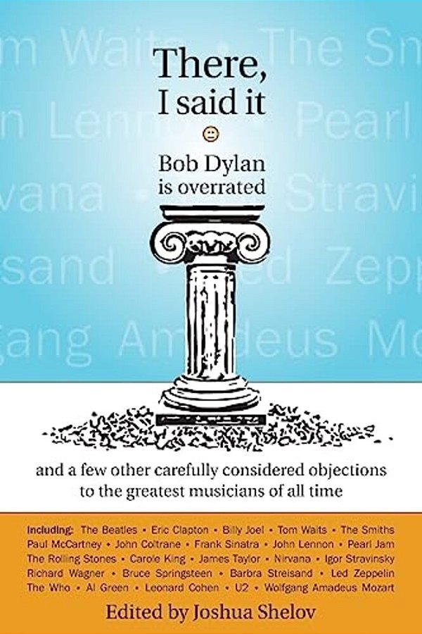 There, I Said It: Bob Dylan Is Overrated: And A Few Other Carefully Considered Objections To The Greatest Musicians Of All Time-..