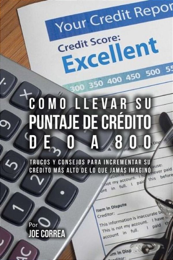 Como Llevar Su Puntaje De Crédito De 0 A 800: Trucos Y Consejos Para Incrementar Su Crédito Más Alto De Lo Que Jamás Imaginó-..