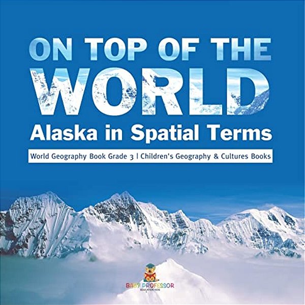 On Top Of The World: Alaska In Spatial Terms World Geography Book Grade 3 Children's Geography & Cultures Books-..