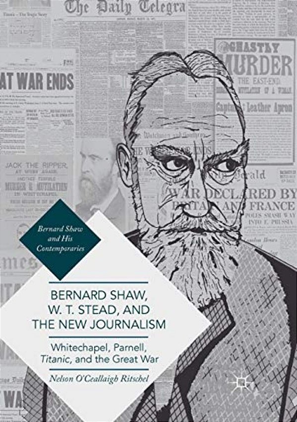 Bernard Shaw, W. T. Stead, And The New Journalism: Whitechapel, Parnell, Titanic, And The Great War-..
