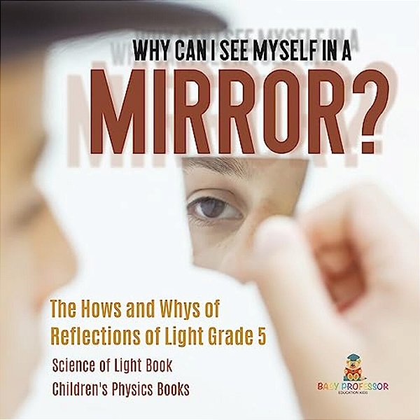 Why Can I See Myself In A Mirror?: The Hows And Whys Of Reflections Of Light Grade 5 Science Of Light Book Children's Physics Books-..