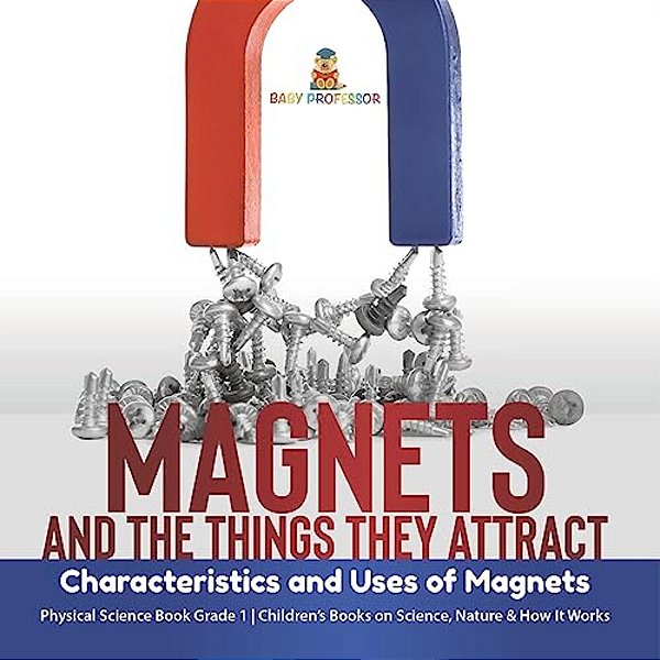 Magnets And The Things They Attract: Characteristics And Uses Of Magnets Physical Science Book Grade 1 Children's Books On Science, Nature & How It Wo-..