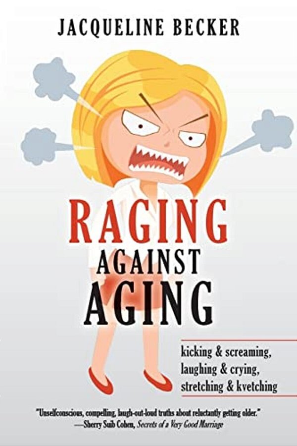 Raging Against Aging: Kicking & Screaming, Laughing & Crying, Stretching & Kvetching-..