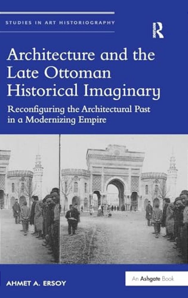 Architecture And The Late Ottoman Historical Imaginary: Reconfiguring The Architectural Past In A Modernizing Empire-..