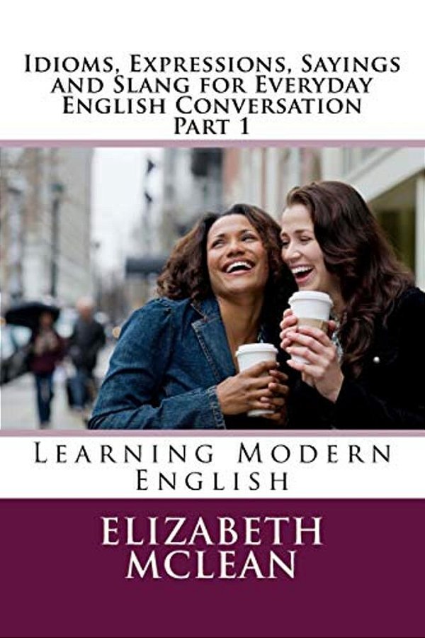 Idioms, Expressions, Sayings And Slang For Everyday English Conversation: Learning Modern English-..