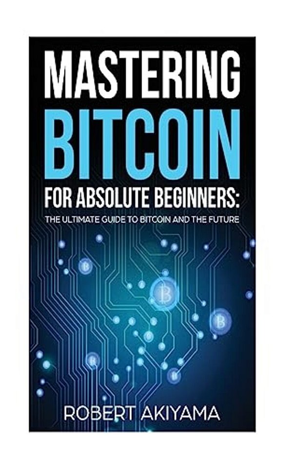 Mastering Bitcoin For Absolute Beginners: The Ultimate Guide To Bitcoin And The Future-..