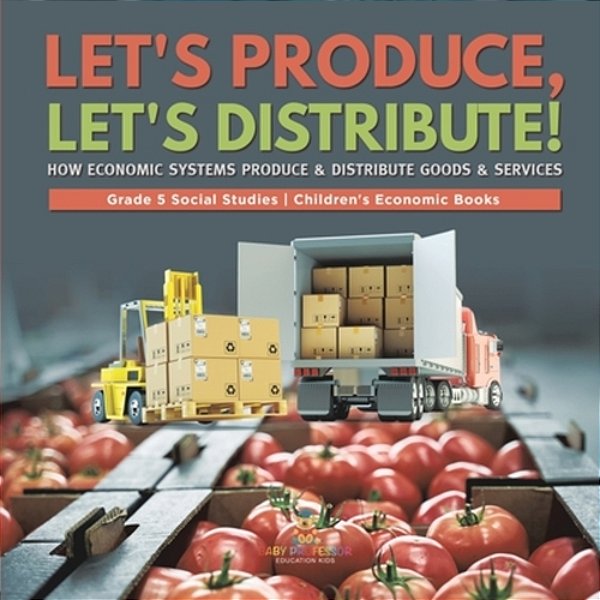 Let's Produce, Let's Distribute!: How Economic Systems Produce & Distribute Goods & Services Grade 5 Social Studies Children's Economic Books-..