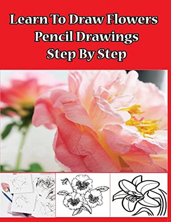 Learn To Draw Flowers: Pencil Drawings Step By Step: Pencil Drawing Ideas For Absolute Beginners-..