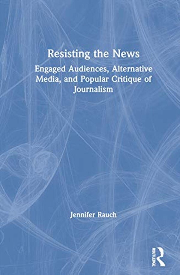 Resisting The News: Engaged Audiences, Alternative Media, And Popular Critique Of Journalism-..