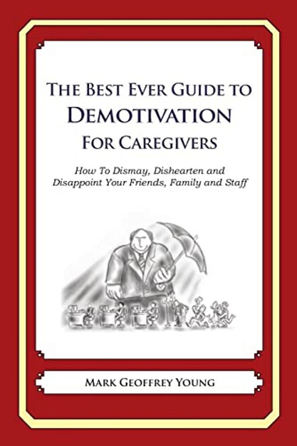 The Best Ever Guide To Demotivation For Caregivers: How To Dismay, Dishearten And Disappoint Your Friends, Family And Staff-..