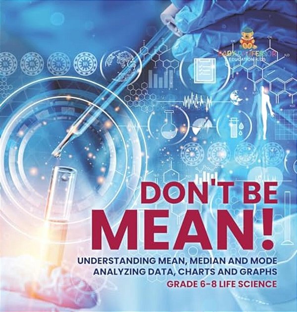 Don't Be Mean! Understanding Mean, Median And Mode Analyzing Data, Charts And Graphs Grade 6-8 Life Science-..