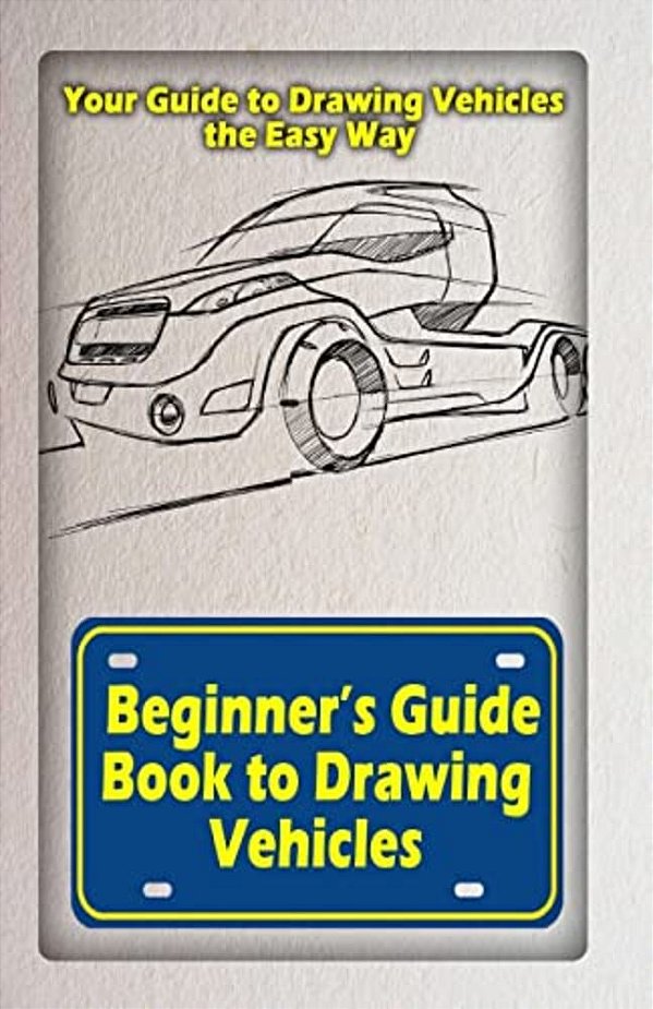 Beginners Guide Book To Drawing Vehicles: Your Guide To Drawing Vehicles The Easy Way-..