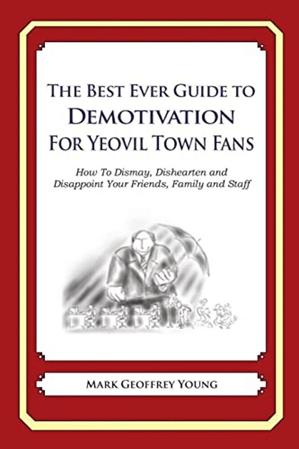 The Best Ever Guide To Demotivation For Yeovil Town Fans: How To Dismay, Dishearten And Disappoint Your Friends, Family And Staff-..