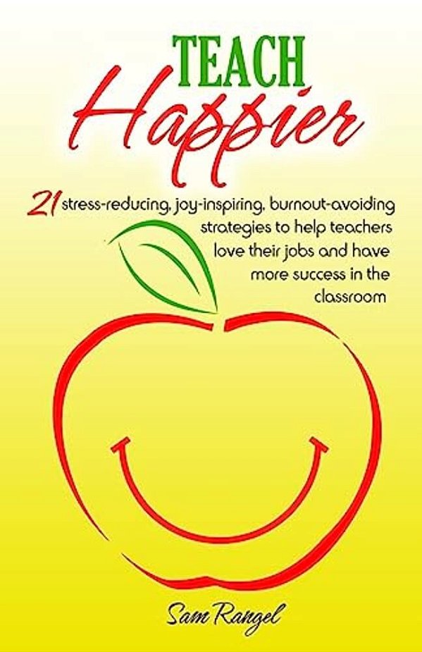 Teach Happier: 21 Stress-Reducing, Joy-Inspiring, Burnout-Avoiding Strategies To Help Teachers Love Their Jobs And Have More Success In The Classroom-..