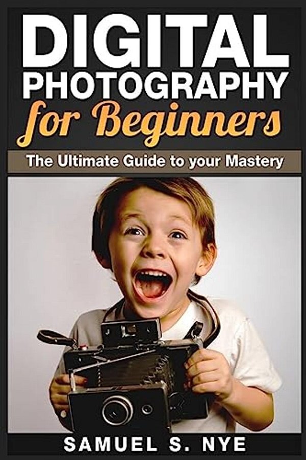 Digital Photography For Beginners: The Ultimate Guide To Your Mastery-..