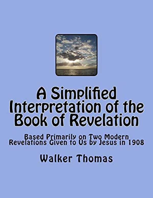 A Simplified Interpretation Of The Book Of Revelation: Based Primarily On Two Modern Revelations Given To US By Jesus In 1908-..