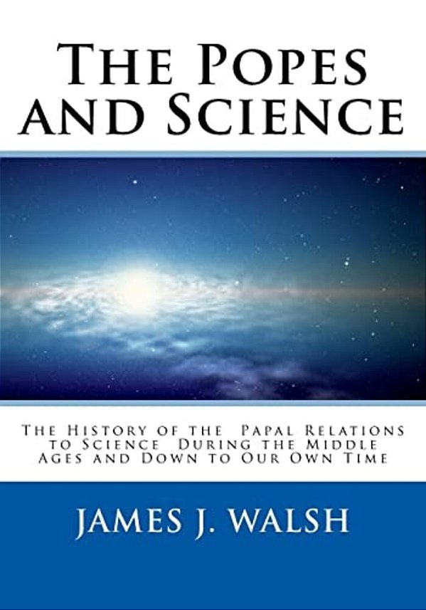 The Popes And Science: The History Of The Papal Relations To Science During The Middle Ages And Down To Our Own Time-..