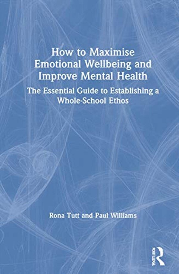 How To Maximise Emotional Wellbeing And Improve Mental Health: The Essential Guide To Establishing A Whole-School Ethos-..