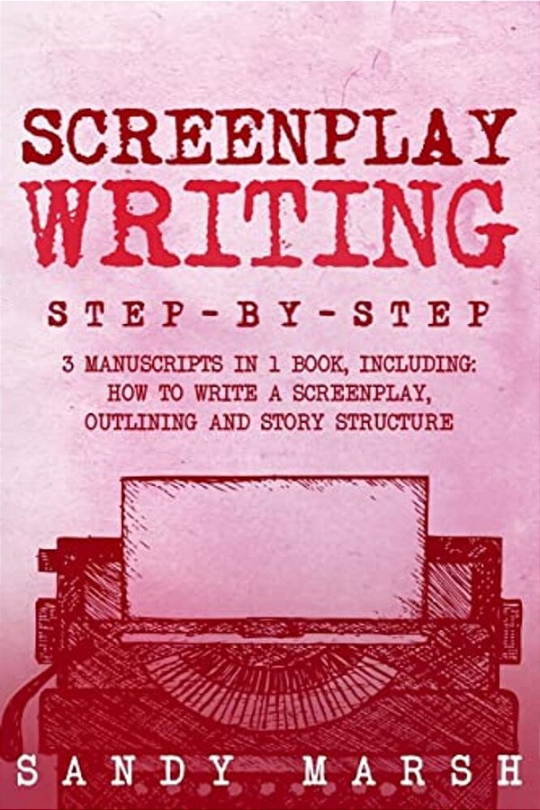 Screenplay Writing: Step-By-step - 3 Manuscripts In 1 Book - Essential Scriptwriting, Screenplay Outlining And Screenplay Story Structure-..