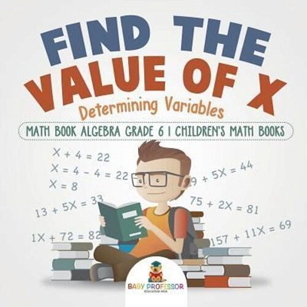 Find The Value Of X: Determining Variables - Math Book Algebra Grade 6 Children's Math Books-..