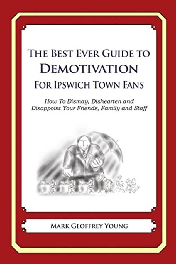 The Best Ever Guide To Demotivation For Ipswich Town Fans: How To Dismay, Dishearten And Disappoint Your Friends, Family And Staff-..