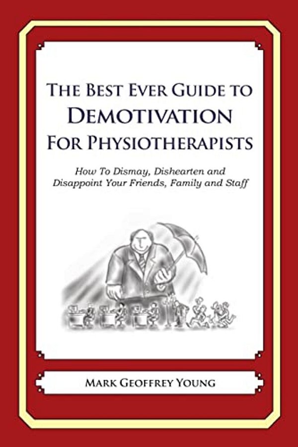 The Best Ever Guide To Demotivation For Physiotherapists: How To Dismay, Dishearten And Disappoint Your Friends, Family And Staff-..