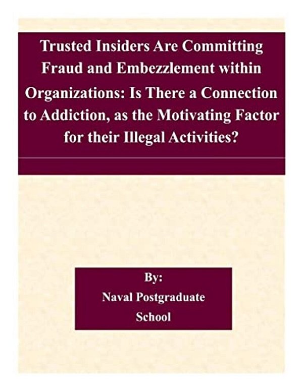 Trusted Insiders Are Committing Fraud And Embezzlement Within Organizations: Is There A Connection To Addiction, As The Motivating Factor For Their Il-..