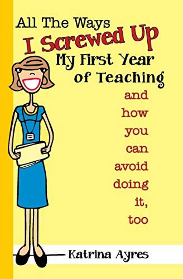 All The Ways I Screwed Up My First Year Of Teaching: And How You Can Avoid Doing It, Too-..