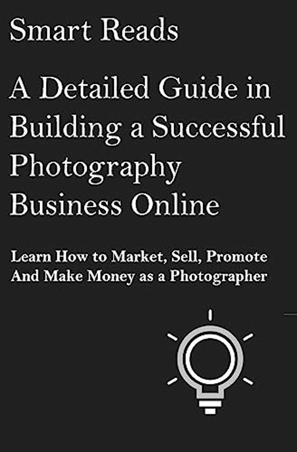 A Detailed Guide In Building A Successful Photography Business Online: Learn How To Market, Sell, Promote And Make Money As A Photographer-..