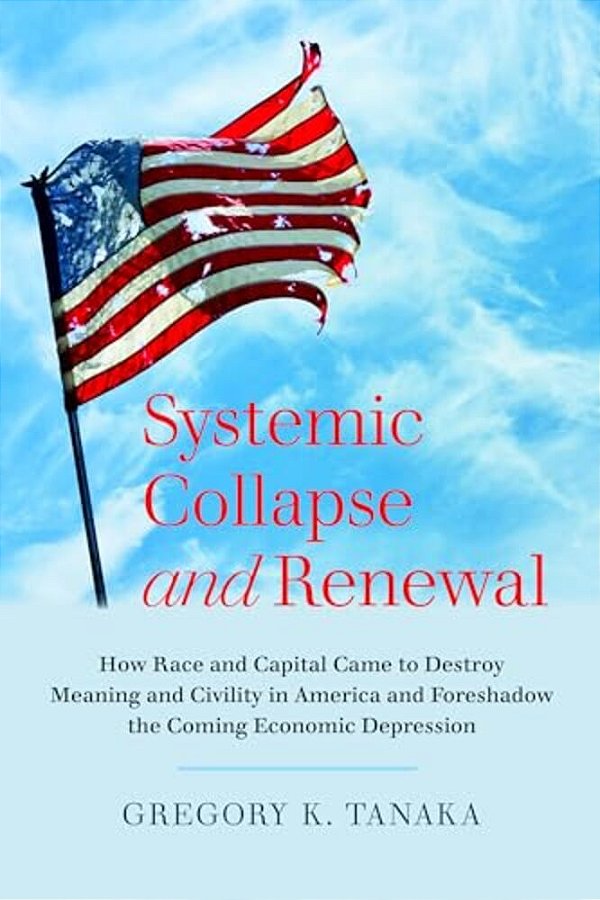 Systemic Collapse And Renewal: How Race And Capital Came To Destroy Meaning And Civility In America And Foreshadow The Coming Economic Depression-..