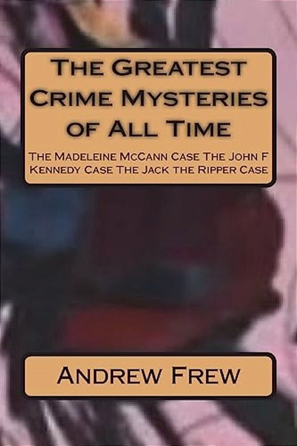 The Greatest Crime Mysteries Of All Time: The Madeleine Mccann Case The John F Kennedy Case The Jack The Ripper Case-..